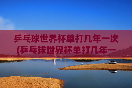 乒乓球世界杯单打几年一次(乒乓球世界杯单打几年一次)