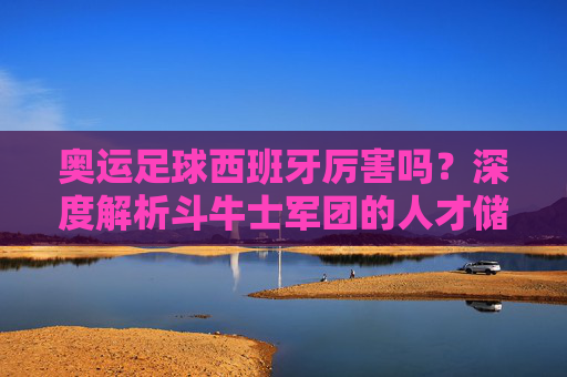 奥运足球西班牙厉害吗？深度解析斗牛士军团的人才储备与金牌魔咒