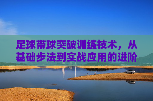 足球带球突破训练技术,从基础步法到实战应用的进阶指南
