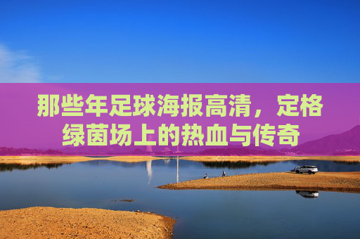 那些年足球海报高清，定格绿茵场上的热血与传奇