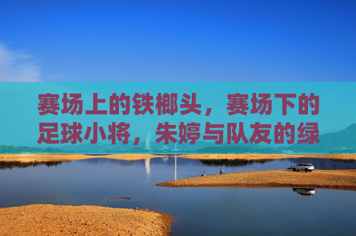 赛场上的铁榔头，赛场下的足球小将，朱婷与队友的绿茵时光