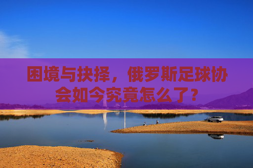 困境与抉择,俄罗斯足球协会如今究竟怎么了?