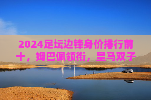 2024足坛边锋身价排行前十，姆巴佩领衔，皇马双子星霸榜