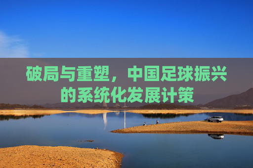 破局与重塑,中国足球振兴的系统化发展计策