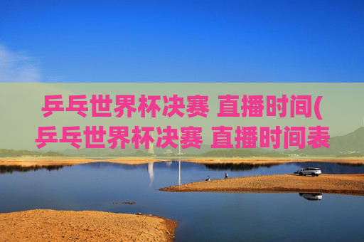 乒乓世界杯决赛 直播时间(乒乓世界杯决赛 直播时间表)