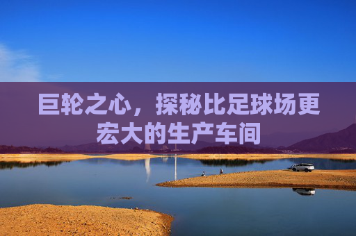 巨轮之心,探秘比足球场更宏大的生产车间