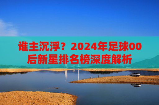 谁主沉浮？2024年足球00后新星排名榜深度解析