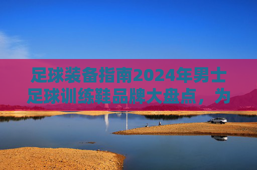 足球装备指南2024年男士足球训练鞋品牌大盘点,为你的每一次触球保驾护航