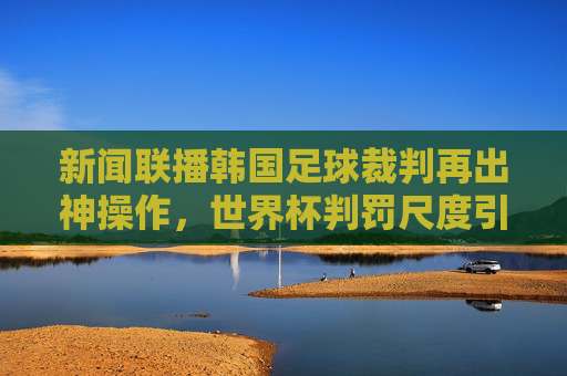 新闻联播韩国足球裁判再出神操作,世界杯判罚尺度引发全球热议