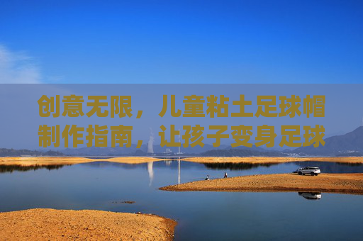 创意无限,儿童粘土足球帽制作指南,让孩子变身足球小明星