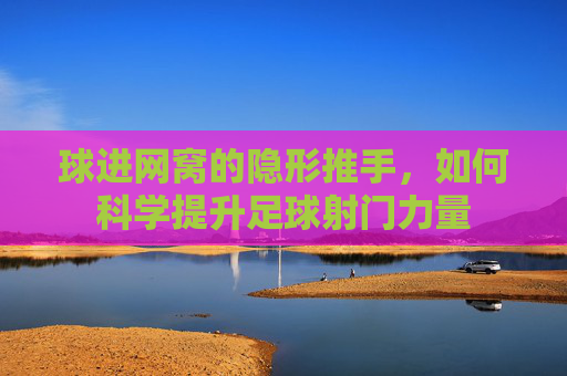 球进网窝的隐形推手,如何科学提升足球射门力量