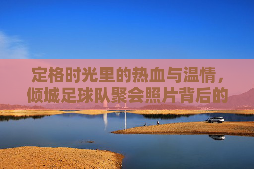 定格时光里的热血与温情,倾城足球队聚会照片背后的故事