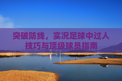 突破防线,实况足球中过人技巧与顶级球员指南