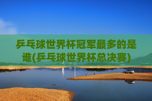 乒乓球世界杯冠军最多的是谁(乒乓球世界杯总决赛)
