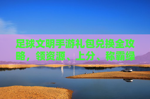 足球文明手游礼包兑换全攻略,领资源、上分、称霸绿茵场!