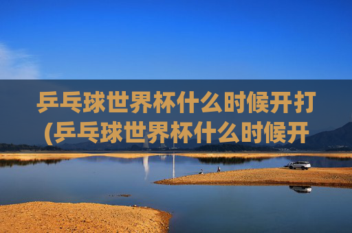 乒乓球世界杯什么时候开打(乒乓球世界杯什么时候开打)