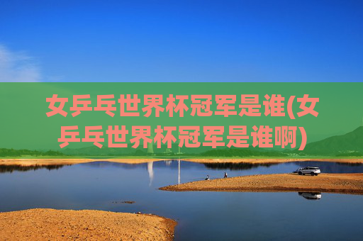 女乒乓世界杯冠军是谁(女乒乓世界杯冠军是谁啊)
