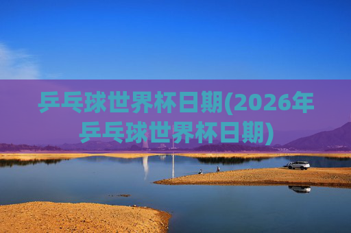 乒乓球世界杯日期(2026年乒乓球世界杯日期)