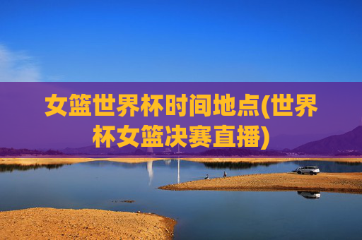 女篮世界杯时间地点(世界杯女篮决赛直播)