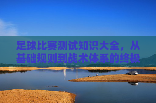 足球比赛测试知识大全,从基础规则到战术体系的终极指南