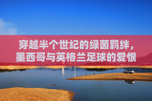 穿越半个世纪的绿茵羁绊,墨西哥与英格兰足球的爱恨情仇