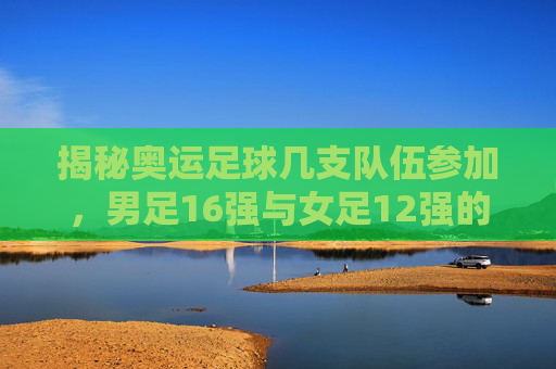 揭秘奥运足球几支队伍参加,男足16强与女足12强的晋级之路