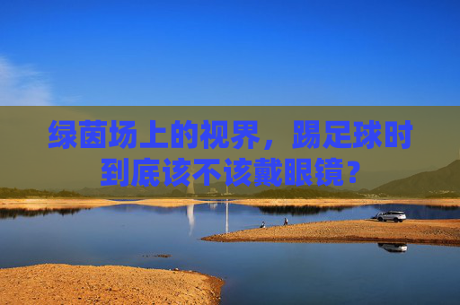 绿茵场上的视界,踢足球时到底该不该戴眼镜?