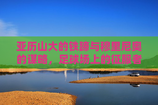 亚历山大的铁蹄与穆里尼奥的谋略,足球场上的征服者