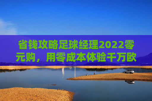 省钱攻略足球经理2022零元购,用零成本体验千万欧的豪门教头生涯