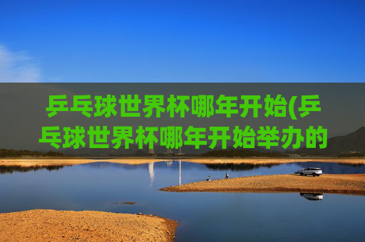 乒乓球世界杯哪年开始(乒乓球世界杯哪年开始举办的)