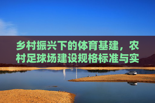 乡村振兴下的体育基建,农村足球场建设规格标准与实用指南