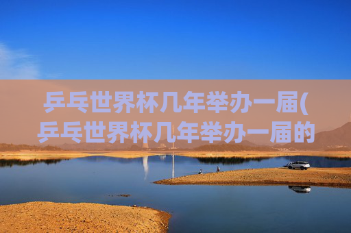 乒乓世界杯几年举办一届(乒乓世界杯几年举办一届的)