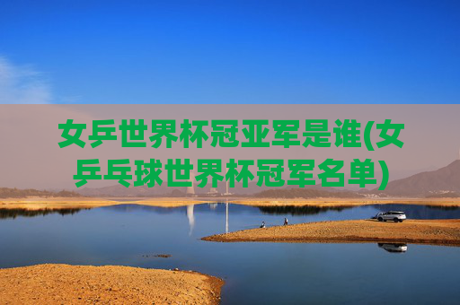 女乒世界杯冠亚军是谁(女乒乓球世界杯冠军名单)