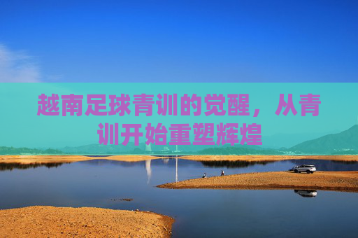 越南足球青训的觉醒，从青训开始重塑辉煌