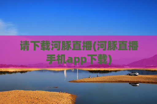 请下载河豚直播(河豚直播手机app下载)