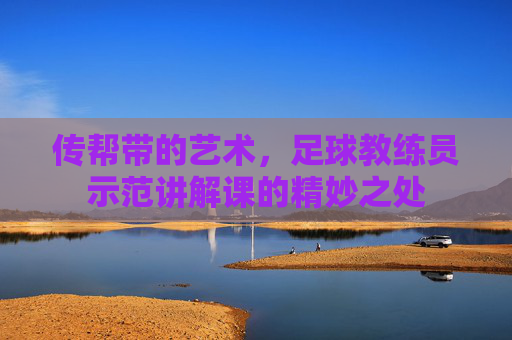 传帮带的艺术,足球教练员示范讲解课的精妙之处
