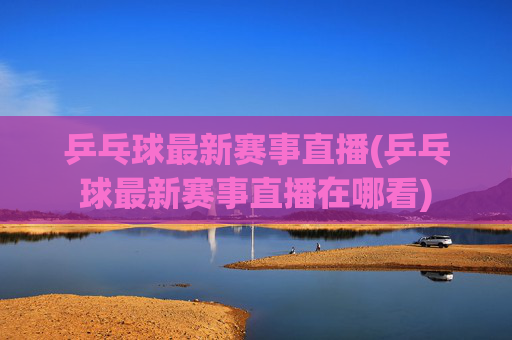乒乓球最新赛事直播(乒乓球最新赛事直播在哪看)