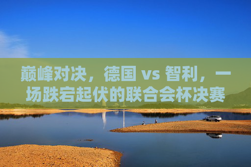 巅峰对决,德国 vs 智利,一场跌宕起伏的联合会杯决赛之夜