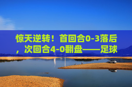 惊天逆转!首回合0-3落后,次回合4-0翻盘——足球史上最大的逆转球是哪一场?
