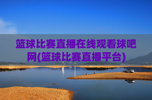 篮球比赛直播在线观看球吧网(篮球比赛直播平台)