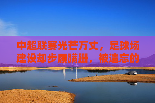 中超联赛光芒万丈,足球场建设却步履蹒跚,被遗忘的硬伤