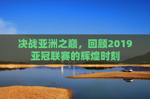 决战亚洲之巅,回顾2019亚冠联赛的辉煌时刻