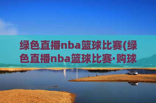 绿色直播nba篮球比赛(绿色直播nba篮球比赛·购球点这.球迷最新入口.中国)