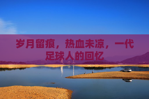 岁月留痕,热血未凉,一代足球人的回忆