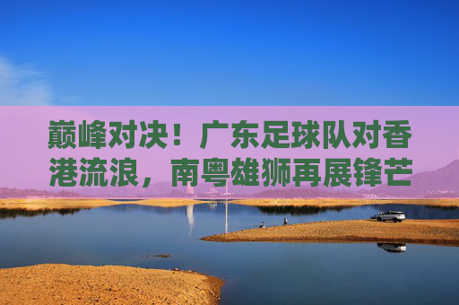 巅峰对决!广东足球队对香港流浪,南粤雄狮再展锋芒