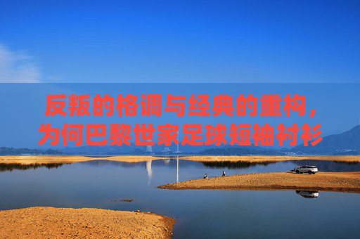 反叛的格调与经典的重构，为何巴黎世家足球短袖衬衫成为街头新宠？