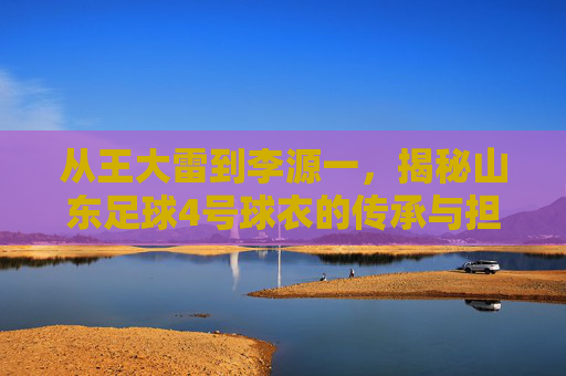 从王大雷到李源一,揭秘山东足球4号球衣的传承与担当
