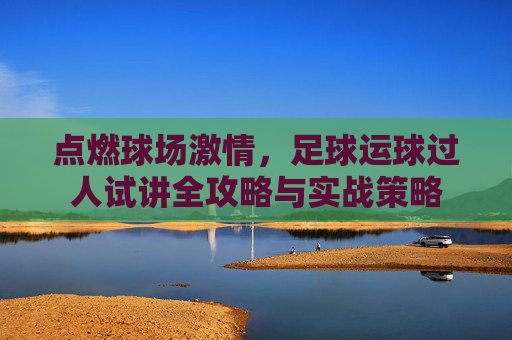 点燃球场激情,足球运球过人试讲全攻略与实战策略