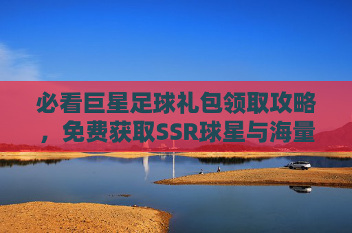必看巨星足球礼包领取攻略，免费获取SSR球星与海量资源的详细步骤
