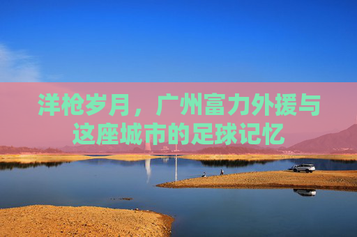 洋枪岁月,广州富力外援与这座城市的足球记忆